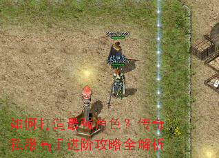 如何打造最强角色?传奇私服高手进阶攻略全解析 如何打造最强角色?传奇私服高手进阶攻略全解析