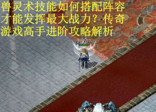 兽灵术技能如何搭配阵容才能发挥最大战力？传奇游戏高手进阶攻略解析