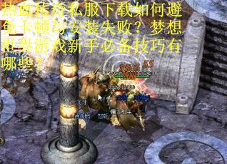 热血传奇私服下载如何避免卡顿与安装失败？梦想世界游戏新手必备技巧有哪些？