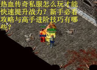 热血传奇私服怎么玩才能快速提升战力？新手必看攻略与高手进阶技巧有哪些？