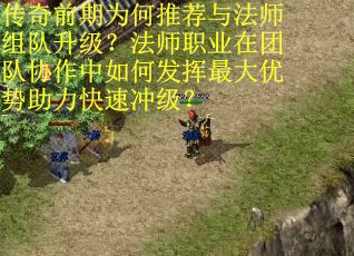 传奇前期为何推荐与法师组队升级？法师职业在团队协作中如何发挥最大优势助力快速冲级？
