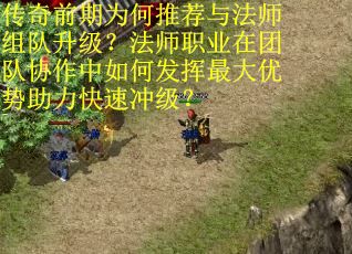 传奇前期为何推荐与法师组队升级？法师职业在团队协作中如何发挥最大优势助力快速冲级？