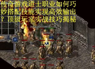 传奇游戏道士职业如何巧妙搭配技能实现高效输出？顶级玩家实战技巧揭秘